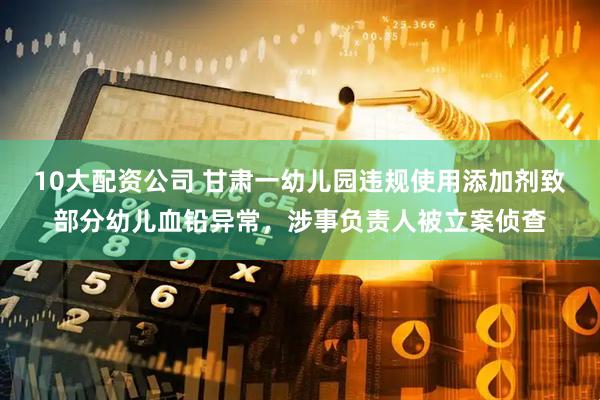 10大配资公司 甘肃一幼儿园违规使用添加剂致部分幼儿血铅异常，涉事负责人被立案侦查