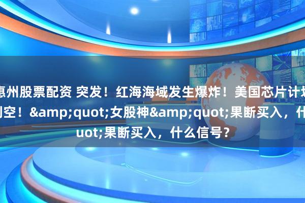 惠州股票配资 突发！红海海域发生爆炸！美国芯片计划，突传利空！&quot;女股神&quot;果断买入，什么信号？