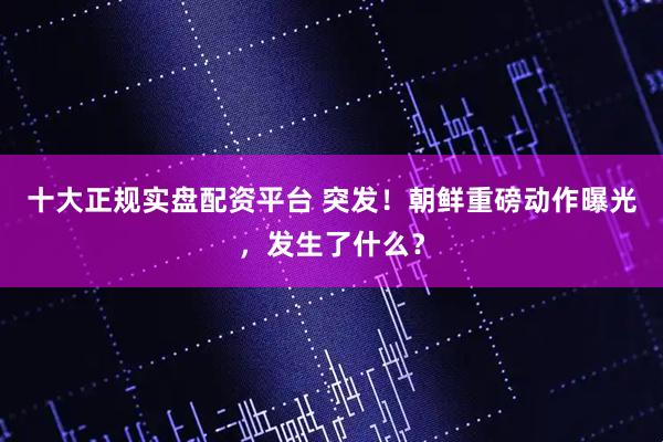 十大正规实盘配资平台 突发！朝鲜重磅动作曝光，发生了什么？