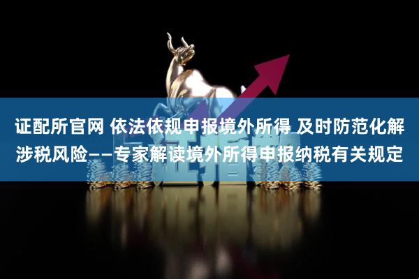证配所官网 依法依规申报境外所得 及时防范化解涉税风险——专家解读境外所得申报纳税有关规定