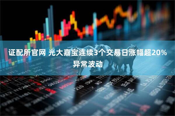 证配所官网 光大嘉宝连续3个交易日涨幅超20%异常波动