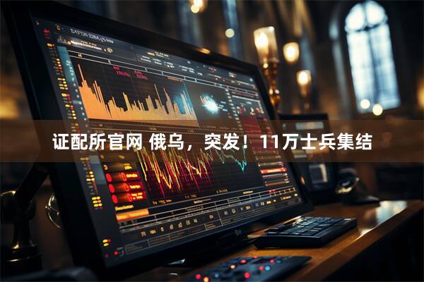 证配所官网 俄乌，突发！11万士兵集结