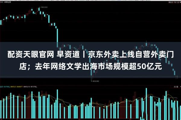 配资天眼官网 早资道丨京东外卖上线自营外卖门店；去年网络文学出海市场规模超50亿元
