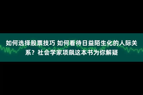 如何选择股票技巧 如何看待日益陌生化的人际关系？社会学家项飙这本书为你解疑