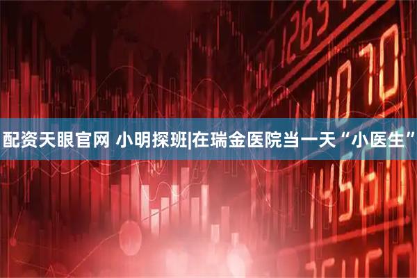 配资天眼官网 小明探班|在瑞金医院当一天“小医生”