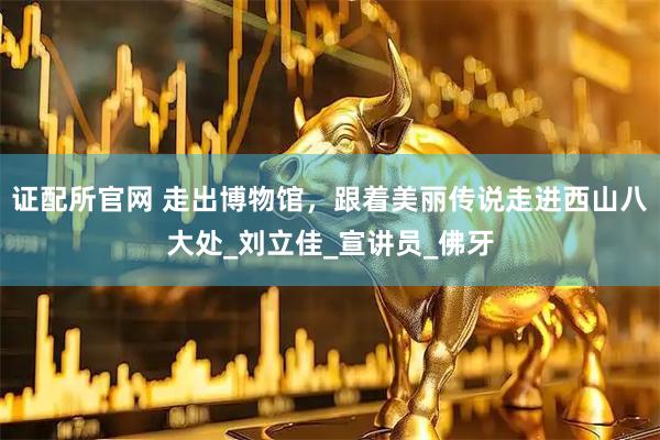 证配所官网 走出博物馆，跟着美丽传说走进西山八大处_刘立佳_宣讲员_佛牙