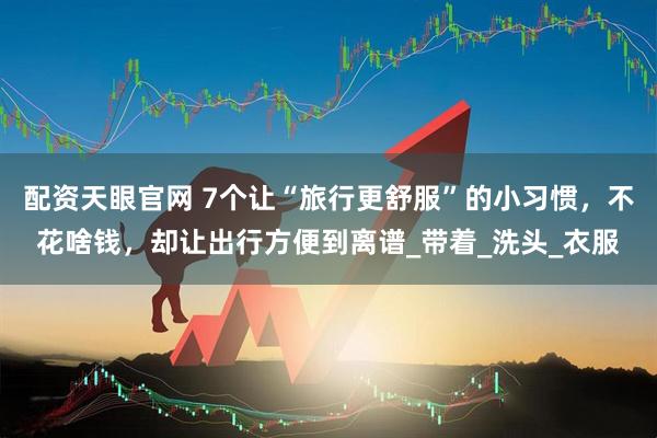 配资天眼官网 7个让“旅行更舒服”的小习惯，不花啥钱，却让出行方便到离谱_带着_洗头_衣服
