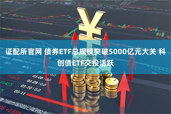 证配所官网 债券ETF总规模突破5000亿元大关 科创债ETF交投活跃