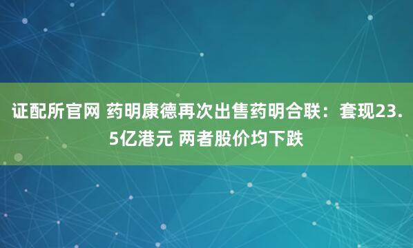 证配所官网 药明康德再次出售药明合联：套现23.5亿港元 两者股价均下跌