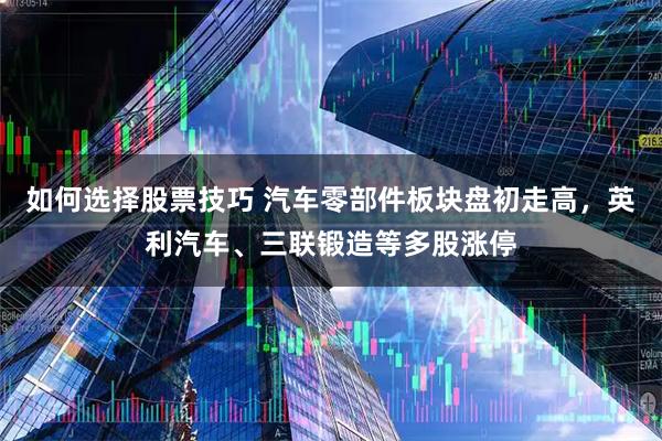如何选择股票技巧 汽车零部件板块盘初走高，英利汽车、三联锻造等多股涨停