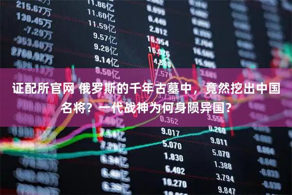 证配所官网 俄罗斯的千年古墓中，竟然挖出中国名将？一代战神为何身陨异国？