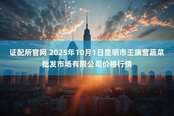 证配所官网 2025年10月1日昆明市王旗营蔬菜批发市场有限公司价格行情