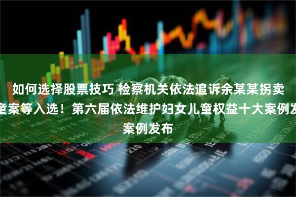 如何选择股票技巧 检察机关依法追诉余某某拐卖儿童案等入选！第六届依法维护妇女儿童权益十大案例发布