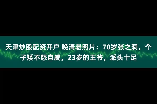 天津炒股配资开户 晚清老照片：70岁张之洞，个子矮不怒自威，23岁的王爷，派头十足